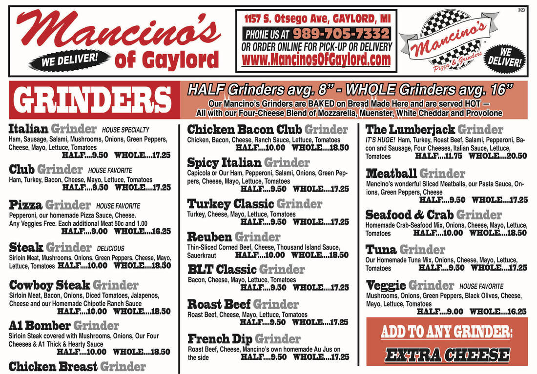 3/23 1157 S. Otsego Ave, GAYLORD, MI PHONE US AT 989-705-7332 OR ORDER ONLINE FOR PICK-UP OR DELIVERY Mancino's WE WE DELIVER! of Gaylord www.MancinosofGaylord.com Mancinos, DELIVER! PisTE GRINDERS HALF Grinders avg. 8 - WHOLE Grinders avg, 16 Our Mancino's Grinders are BAKED on Bread Made Here and are served HOT- All with our Four-Cheese Blend of Mozzarella, Muenster, White Cheddar and Provolone Italian Grinder HOUSE SPECIALTY Chicken Bacon Club Grinder | The Lumberjack Grinder Ham, Sausage, Salami, Mushrooms, Onions, Green Peppers, Chicken, Bacon, Cheese, Ranch Sauce, Lettuce, Tomatoes IT'S HUGE! Ham, Turkey, Roast Beef, Salami, Pepperoni, Ba- Cheese, Mayo, Lettuce, Tomatoes HALE 1.10.00 WHOLE.18.50 con and Sausage, Four Cheeses, Italian Sauce, Lettuce, HALF 119.50 WHOLE 17.25 Tomatoes HALF hm.11.75 WHOLE. 1.20.50 Club Grinder HOUSE FAVORITE Spicy Italian Grinder Ham, Turkey, Bacon, Cheese, Mayo, Lettuce, Tomatoes Capicola or Our Ham, Pepperoni, Salami, Onions, Green Pep-Meatball Grinder pers, Cheese, Mayo, Lettuce, Tomatoes HALF F..9.50 WHOLE... ...17.25 HALF.. Mancino's wonderful Sliced Meatballs, our Pasta Sauce, On- 9.50 WHOLE...17.25 ions, Green Peppers, Cheese Pizza Grinder HOUSE FAVORITE Turkey Classic Grinder HALF..9.50 WHOLE...17.25 Pepperoni, our homemade Pizza Sauce, Cheese. Turkey, Cheese, Mayo, Lettuce, Tomatoes Seafood & Crab Grinder Any Veggies Free. Each additional Meat 50c and 1.00 HALF. 19.50 WHOLE...17.25 Homemade Crab-Seafood Mix, Onions, Cheese, Mayo, Lettuce, HALF 119.00 WHOLE 16.25 Tomatoes HALF 1:10.00 WHOLE Reuben Grinder 1.18.50 Steak Grinder deLiOuS Thin-Sliced Corned Beef, Cheese, Thousand Island Sauce, Tuna Grinder Sirloin Meat, Mushrooms, Onions, Green Peppers, Cheese, Mayo, Sauerkraut HALE 1.10.00 WHOLE 18.50 Our Homemade Tuna Mix, Onions, Cheese, Mayo, Lettuce Lettuce, Tomatoes HALF..10.00 WHOLE.18.50 BLT Classic Grinder Tomatoes HALF ..9.50 WHOLE. 17.25 Bacon, Cheese, Mayo, Lettuce, Tomatoes Cowboy Steak Grinder HALF…9.50 WHOLE...17.25 Veggie Grinder HOUSE FAVORITE Sirloin Meat, Bacon, Onions, Diced Tomatoes, Jalapenos, Mushrooms, Onions, Green Peppers, Black Olives, Cheese, Cheese and our Homemade Chipotle Ranch Sauce Roast Beef Grinder Mayo, Lettuce, Tomatoes HALF…10.00 WHOLE. 18.50 Roast Beef, Cheese, Mayo, Lettuce, Tomatoes HALF..9.00 WHOLE...16.25 Al Bomber Grinder HALE 19.50 WHOLE...17.25 Sirloin Steak covered with Mushrooms, Onions, Our Four ADD TO ANY GRINDER: Cheeses & A1 Thick & Hearty Sauce French Dip Grinder HALF...10.00 WHOLE...18.50 Roast Beef, Cheese, Mancino's own homemade Au Jus on the side HALF. 9.50 WHOLE...17.25 EXTRA CHEESE Chicken Breast Grinder