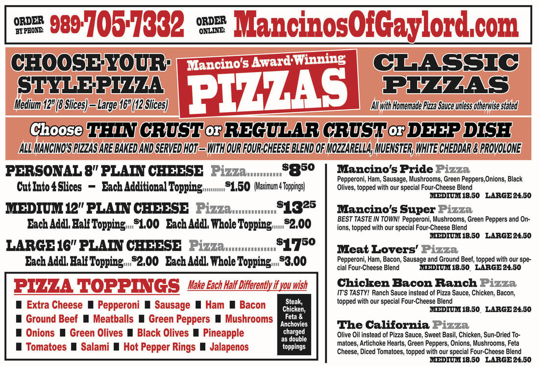 BY PHONE: ONLINE, ORDE 989-7057332 MancinosOfGaylord.com CHOOSE YOUR Mancino's Award Winning CLASSIC STYLE PLAZA Medium 12 (8 Slices) - Large 16° (12 Slices) PIZAS PIZZAS with Homemade Pizza Sauce unless otherwise stated Choose THIN CRUST or REGULAR CRUST or DEEP DISH ALL MANCINO'S PIZZAS ARE BAKED AND SERVED HOT - WITH OUR FOUR-CHEESE BLEND OF MOZZARELLA, MUENSTER, WHITE CHEDDAR & PROVOLONE PERSONAL 8